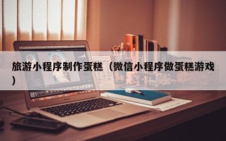 高密旅游小程序制作蛋糕（微信小程序做蛋糕游戏）